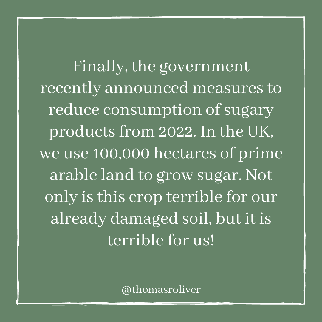 Finally, the government recently announced measures toreduce consumption of sugary products from 2022. In the UK, we use 100,000 hectares of prime arable land to grow sugar. Not only is this crop terrible for our already damaged soil, but it is terrible for us!