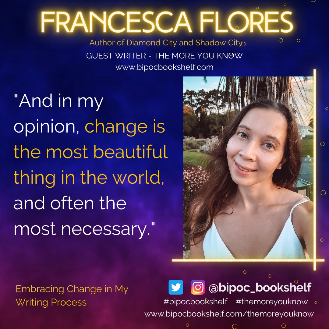 Background: Blue to purple gradient
Text: Francesca Flores
Author of Diamond City and Shadow City
Guest Writer - The More You Know
www.bipocbookshelf.com
"And in my opinion, change is the most beautiful thing in the world, and often he most necessary."
Title: Embracing change in my Writing Process
Twitter and IG icons next to @bipoc_bookshelf
#bipocbookshelf #themoreyouknow
www.bipocbookshelf.com/themoreyouknow