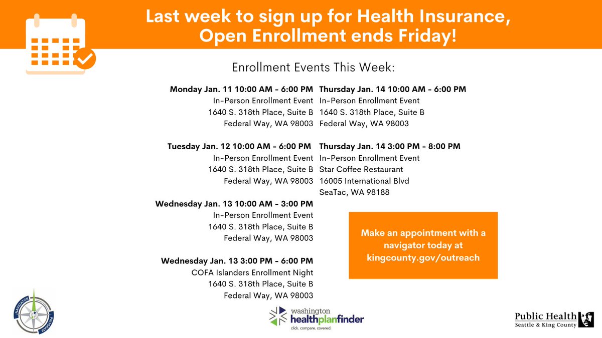 Last week to sign up for Health Insurance,
Open Enrollment ends Friday!

Monday Jan. 11 10:00 AM - 6:00 PM
In-Person Enrollment Event
1640 S. 318th Place, Suite B
Federal Way, WA 98003

Tuesday Jan. 12 10:00 AM - 6:00 PM 
In-Person Enrollment Event
1640 S. 318th Place, Suite B
Federal Way, WA 98003

Wednesday Jan. 13 10:00 AM - 3:00 PM
In-Person Enrollment Event
1640 S. 318th Place, Suite B
Federal Way, WA 98003

Wednesday Jan. 13 3:00 PM - 6:00 PM
COFA Islanders Enrollment Night
1640 S. 318th Place, Suite B
Federal Way, WA 98003

Thursday Jan. 14 10:00 AM - 6:00 PM
In-Person Enrollment Event
1640 S. 318th Place, Suite B
Federal Way, WA 98003

Thursday Jan. 14 3:00 PM - 8:00 PM
In-Person Enrollment Event
Star Coffee Restaurant
16005 International Blvd
SeaTac, WA 98188

Make an appointment with a navigator today at kingcounty.gov/outreach
