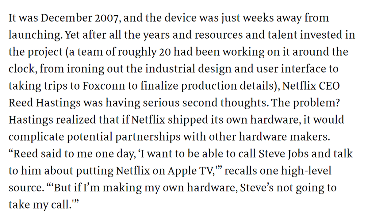 4) Reed Hastings said:"I want to be able to call Steve Jobs and talk to him about putting Netflix on Apple TV, ... But if I’m making my own hardware, Steve’s not going to take my call.”Hastings killed Netflix internally and spun the team out.