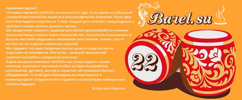 Уважаемые друзья!
14 января компании «БАРЕЛЬ» исполняется 22 года. За это время из небольшой столярной мастерской мы выросли в многопрофильную компанию. Более двух тысяч благодарных клиентов из 7 стран каждый день получают заряд бодрости и здоровья в наших купелях...