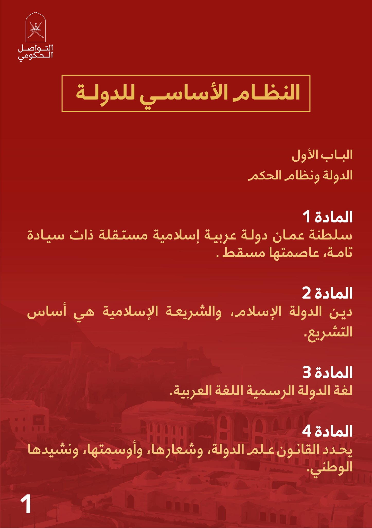 1النظــام الأساســي للدولــة البــاب الأولالدولة ونظام الحكم المادة 1سلطنة عمـان دولـة عربيـة إسلامية مستـقلة ذات سيـادة تامـة ، عاصمتها مسقط .المادة 2 ديـن الدولة الإسلام ، والشريعـة الإسلامية هي أساس التشريع.المادة 3لغة الدولة الرسمية اللغة العربية.المادة 4يحـدد القانـون عـلم الدولة، وشعارها، وأوسمتها، ونشيدها الوطني.