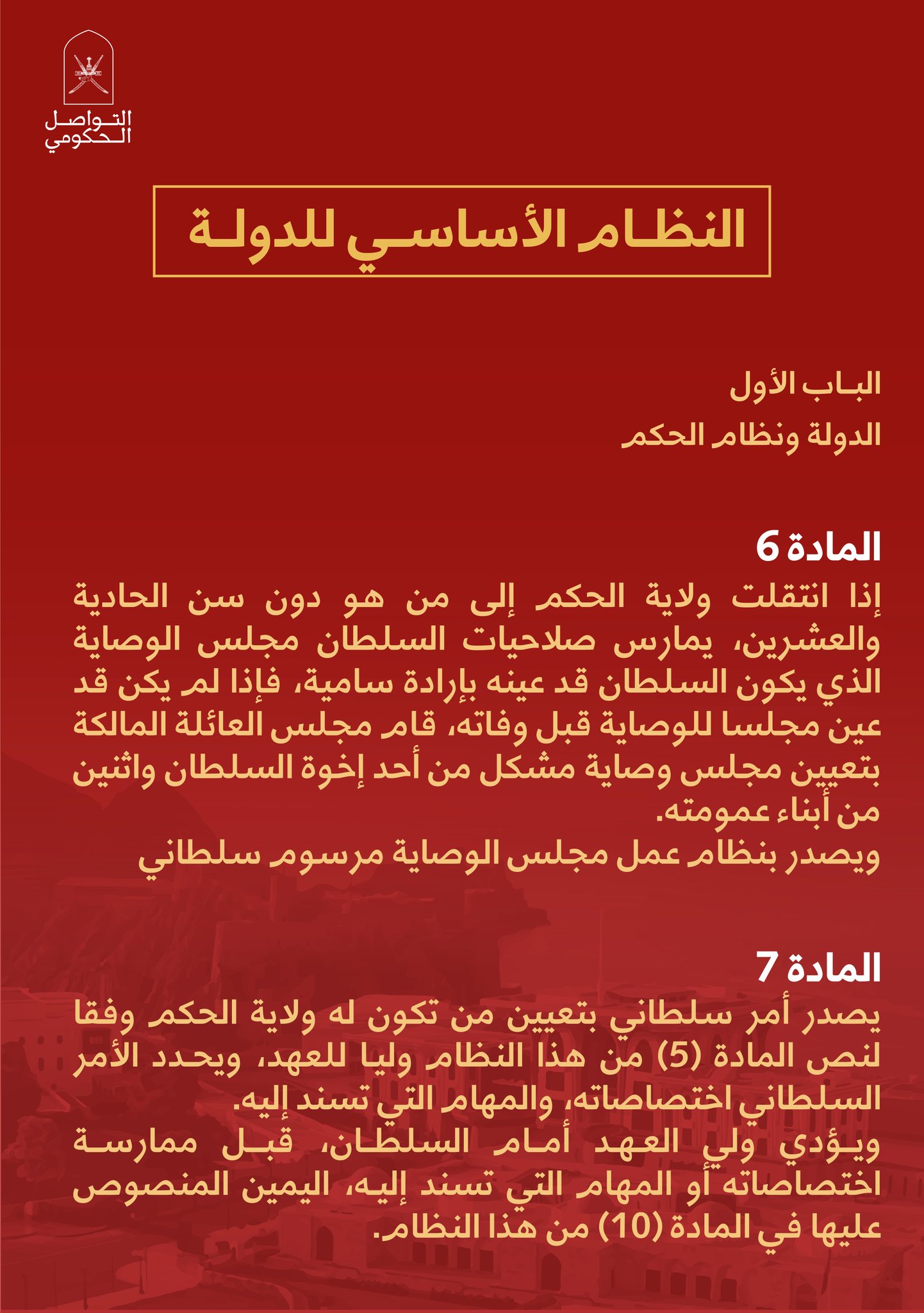 المادة (6)إذا انتقلت ولاية الحكم إلى من هو دون سن الحادية والعشرين ، يمارسصلاحيات السلطان مجلس الوصاية الذي يكون السلطان قد عينه بإرادةسامية ، فإذا لم يكن قد عين مجلسا للوصاية قبل وفاته ، قام مجلس العائلةالمالكة بتعيين مجلس وصاية مشكل من أحد إخوة السلطان واثنين من أبناءعمومته .ويصدر بنظام عمل مجلس الوصاية مرسوم سلطانيالمادة (۷)يصدرأمر سلطاني بتعيين من تكون له ولاية الحكم وفقا لنص المادة (5) منهذا النظام وليا للعهد ، ويحدد الأمر السلطاني اختصاصاته ، والمهام التيتسند إليه .ويؤدي ولي العهد أمام السلطان ، قبل ممارسة اختصاصاته أو المهام التيتسند إليه ، اليمين المنصوص عليها في المادة (۱۰) من هذا النظام .المادة (۸)إذا قام مانع مؤقت يحول دون مباشرة السلطان صلاحياته ، يحل محله ولي العهد .ملحق خاص بالعدد (۱۳۷۶)المادة (9)يكون للعائلة المالكة مجلس يسمى 