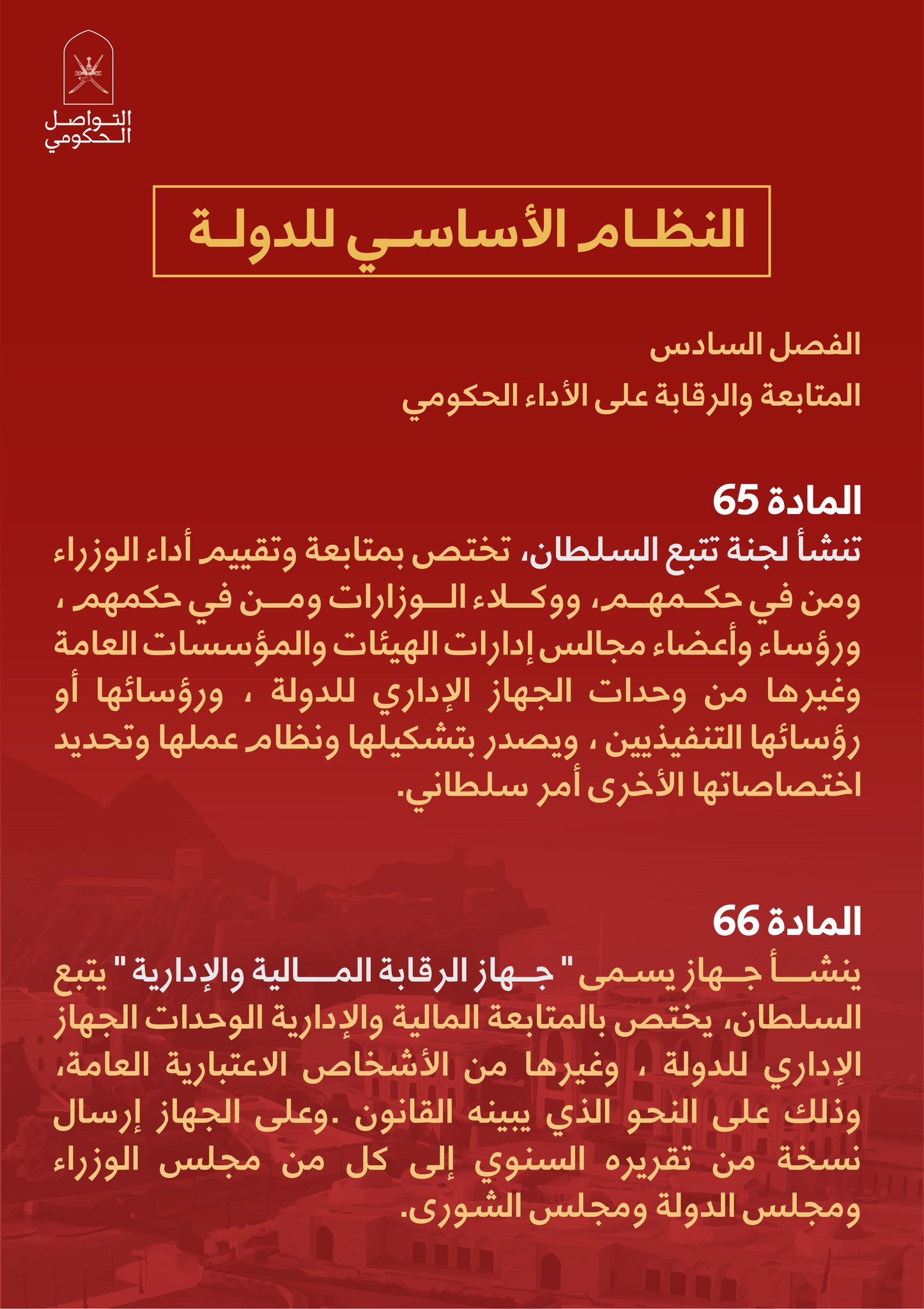 الفصل السادسالمتابعة والرقابة على الأداء الحكوميالمادة (65)تنشأ لجنة تتبع السلطان، تختص بمتابعة وتقييم أداء الوزراء ومن في حكمهم، ووكلاء الوزارات ومن في حكمهم ، ورؤساء وأعضاء مجالس إدارات الهيئات والمؤسسات العامة وغيرها من وحدات الجهاز الإداري للدولة ، ورؤسائها أو رؤسائها التنفيذيين ، ويصدر بتشكيلها ونظام عملها وتحديد اختصاصاتهاالأخرى أمر سلطاني.المادة (66)ينشأ جهاز يسمى 