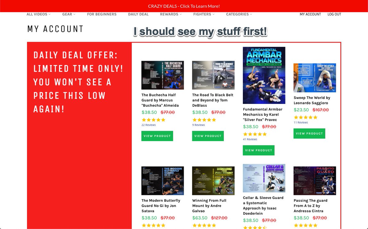 Hey <a href="/BjjFanatics/">BJJ Fanatics</a>. I love what you do, but when I log into my account I shouldn't have to scroll through a whole page to see what I purchased. Save that for other pages or move it down the page. Just my opinion.