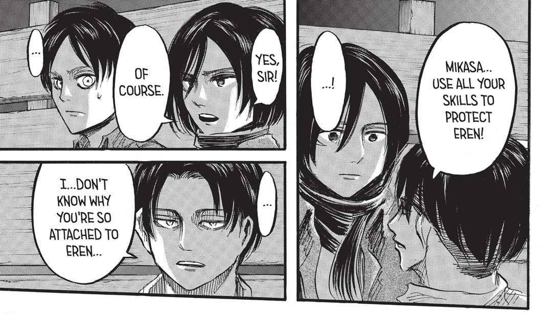 However, Levi will order Mikasa to protect Eren by all means. At that moment, he'll entrust her with the responsibility of Eren, cause Levi noticed her dedication towards him.(chap 37, ep28(3), season 2)