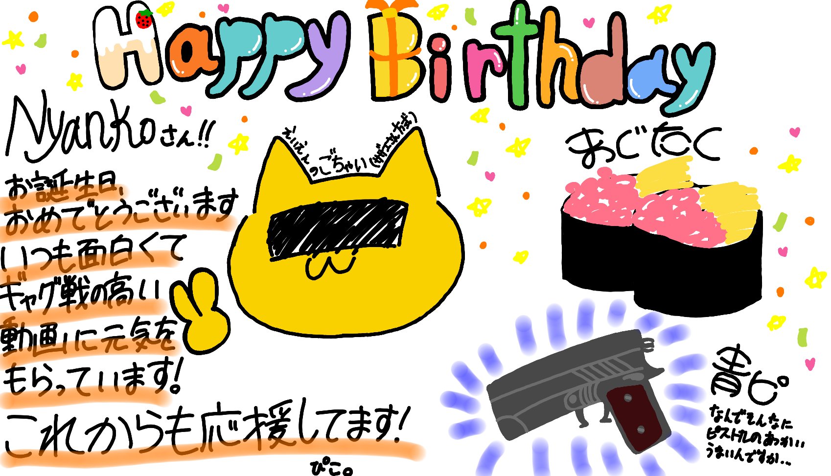 ぴこ にゃんこさん お誕生日おめでとうございます 動画の編集は面白いし ピストルがすんんごい上手だし 物知りだし 本当に尊敬してます 今年もにゃんこさんにとっていい年になりますように これからも ずっと応援してます Nyankorasu