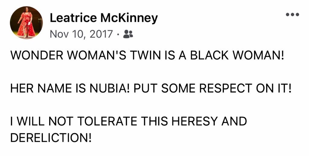 A Facebook post by Leatrice McKinney in all caps that says WONDER WOMAN'S TWIN IS A BLACK WOMAN!

HER NAME IS NUBIA! PUT SOME RESPECT ON IT!

I WILL NOT TOLERATE THIS HERESY AND DERELICTION!