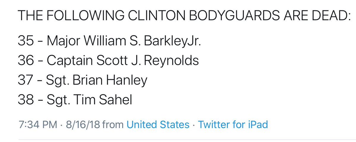 THE FOLLOWING CLINTON BODYGUARDS ARE DEAD:35 - Major William S. BarkleyJr.36 - Captain Scott J. Reynolds37 - Sgt. Brian Hanley38 - Sgt. Tim SahelBodyguards Continued:39 - Major General William Robertson 40 - Col. William Densberger41 - Col. Robert Kelly...