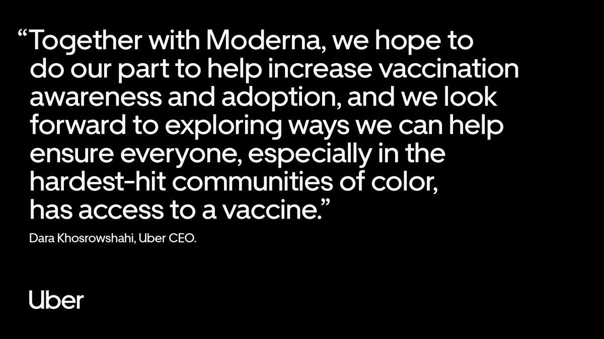 Together with Moderna, we hope to do our part to help increase vaccination awareness and adoption, and we look forward to exploring ways we can help ensure everyone, especially in the hardest-hit communities of color, has access to a vaccine.” 

Dara Khosrowshahi, Uber CEO.