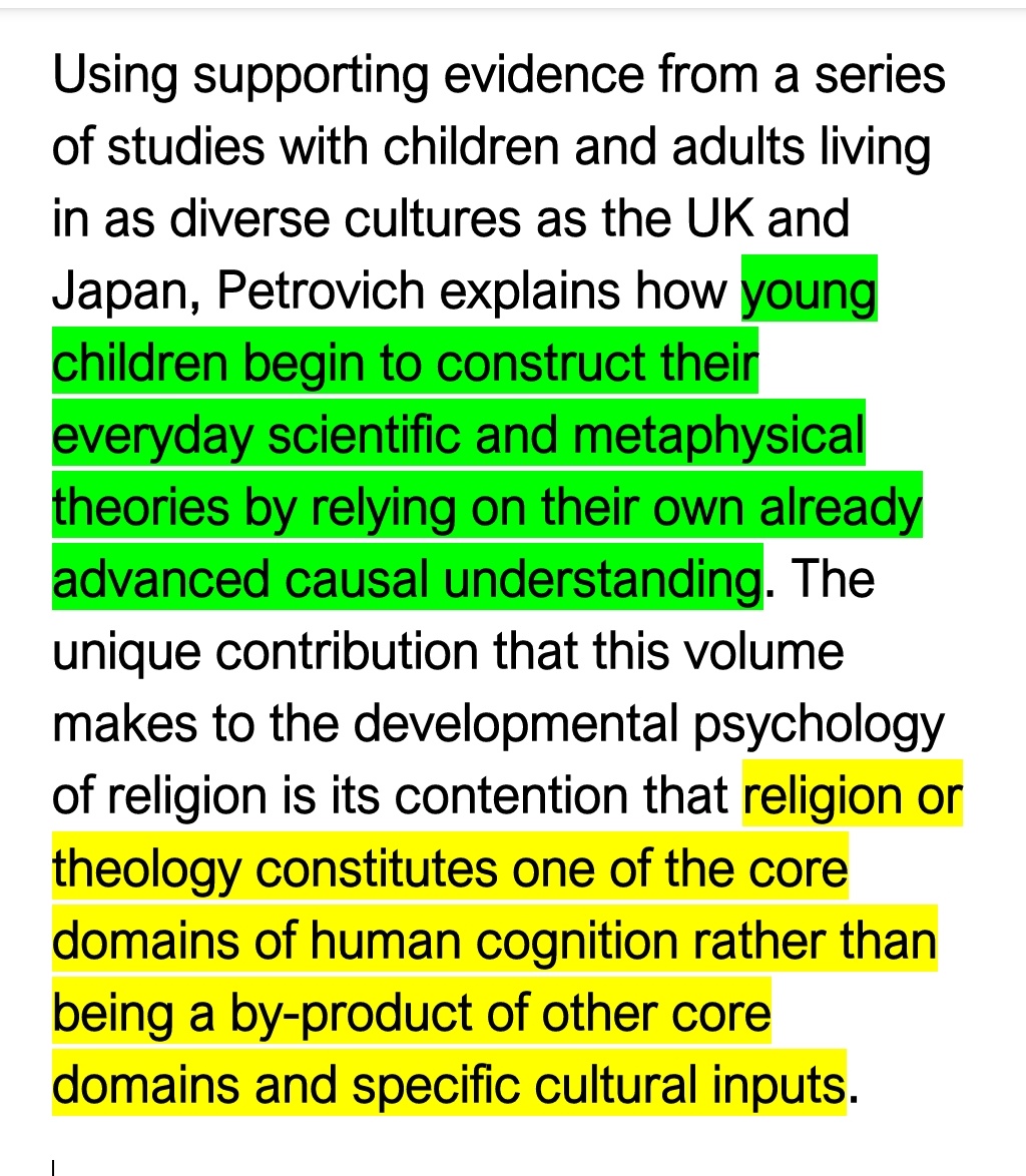 In this book, the Oxford psychologist, Olivera Petrovich stresses on how children form understandings of God *independent of cultural input*.She also stresses on how belief in a non-anthropormorphic God is natural, and atheism is an acquired position.