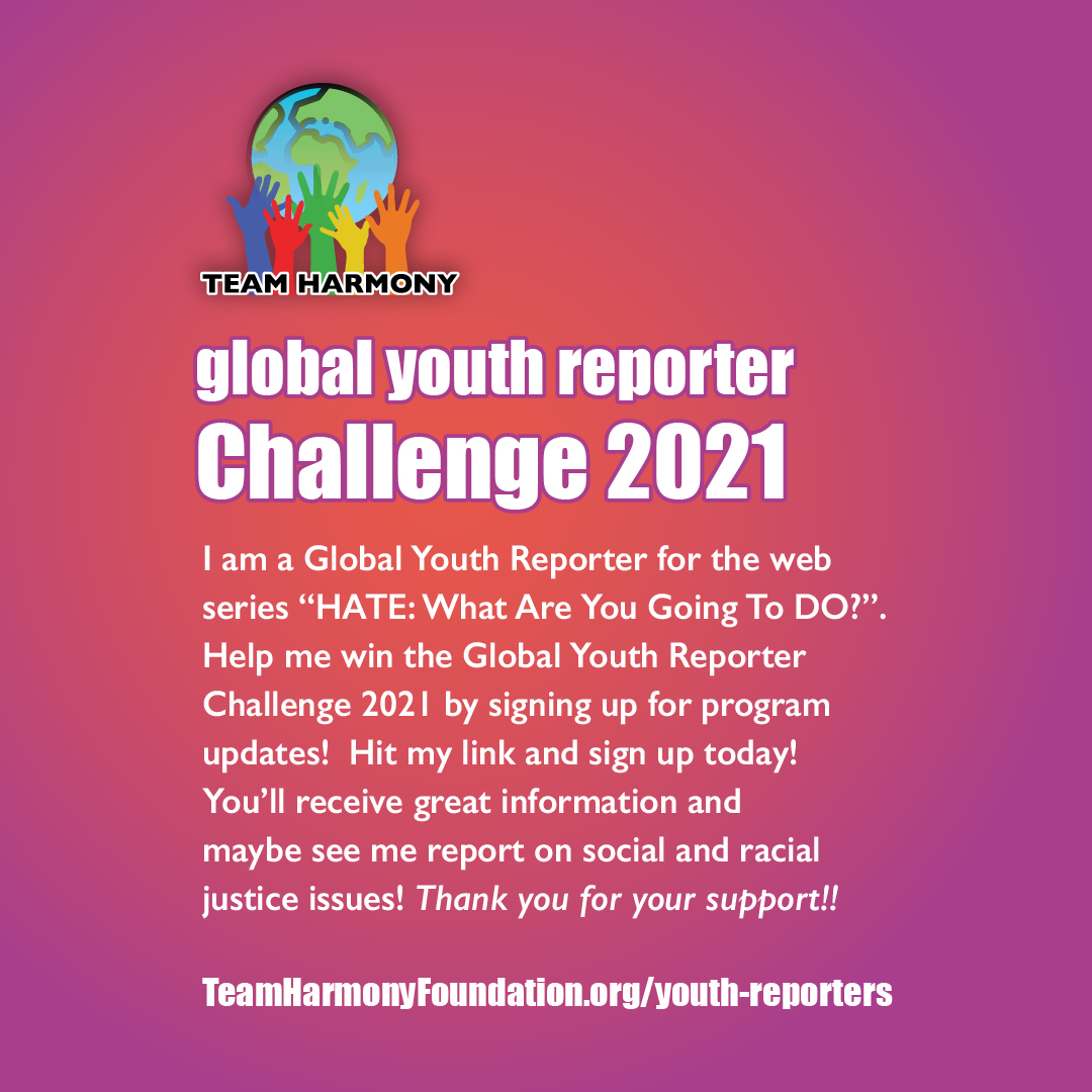 Support the Team Harmony Global Youth Reporters. Check out their stories at teamharmonyfoundation.org/youth-reporters.
Help your favorite Global Youth Reporter win the 2021 Challenge!
#TeamHarmony #SocialJustice #RacialJustice #RacialEquity #Activism
