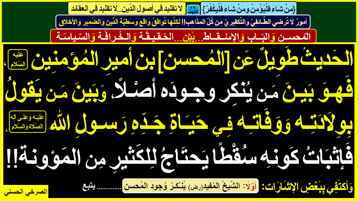 {مَنْ شَاءَ فَلْيُؤْمِنْ وَمَنْ شَاءَ فَلْيَكْفُرْ}[الكهف29]

مَع واقِع وَسَطِيّة الدّينِ وَالضّمير والأخلاق

[المُحسن والبَاب والإسْقاط..بَيْن..الحَقيقة والخُرافَة والسّياسة]

المُحسن: لا وجود له أو توفّى في حياة النبي الأمين(ص)

أوّلًا ـ [الشّيخ المُفيد يُنْكِرُ وُجودَ المُحسن]