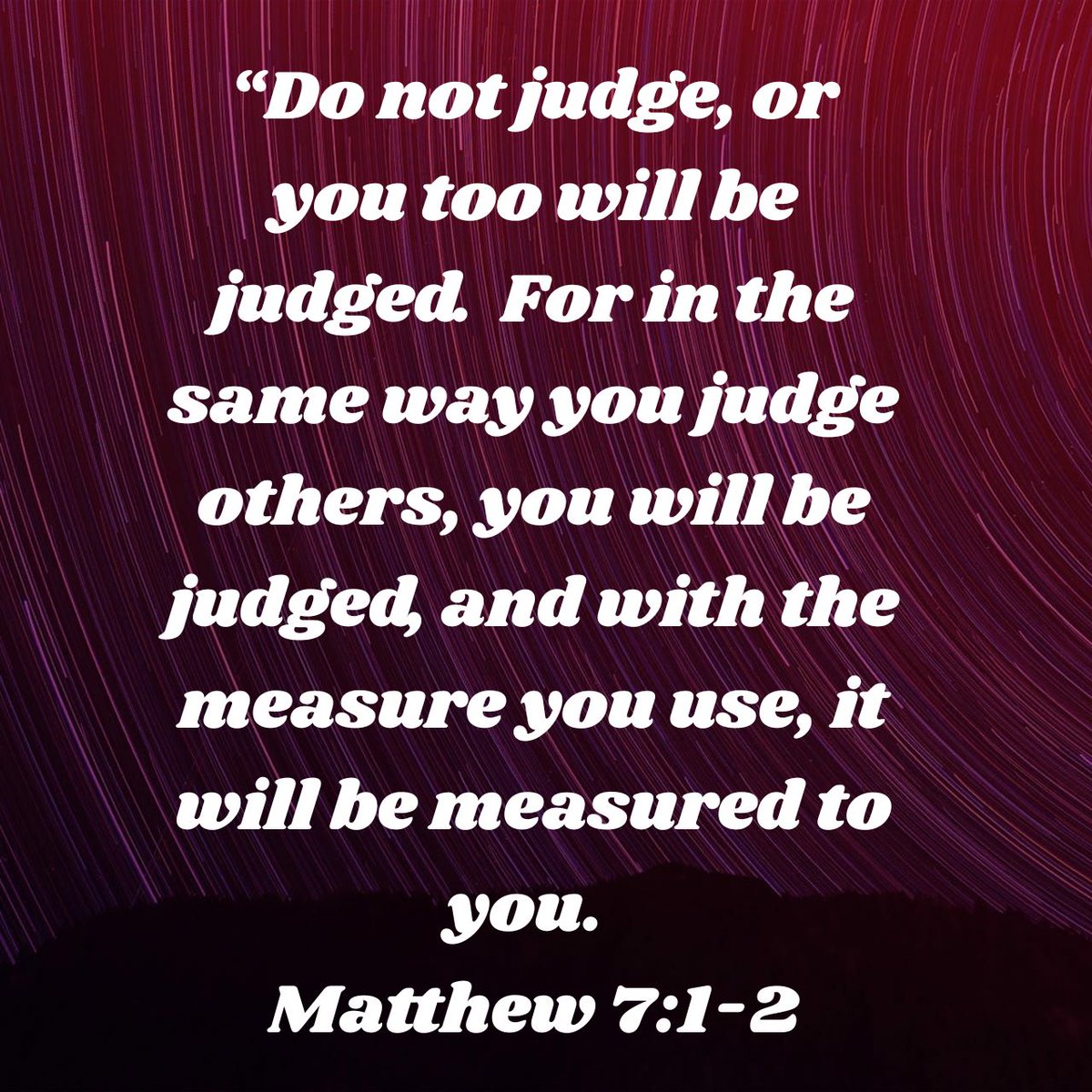 “Do not judge, or you too will be judged.  For in the same way you judge others, you will be judged, and with the measure you use, it will be measured to you.
Matthew 7:1-2
