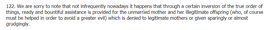 Pope Pius XI in 1930 denounced that 'ready and bountiful assistance is provided for the unmarried mother and her illegitimate offspring (who, of course must be helped in order to avoid a greater evil) which is denied to legitimate mothers or given sparingly or almost grudgingly.'