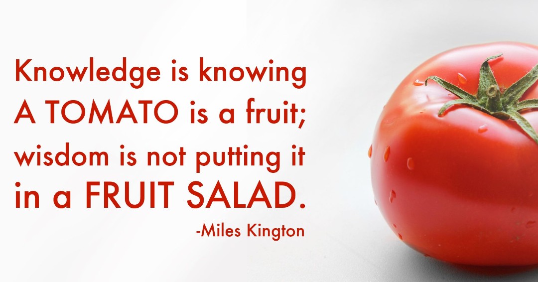 Are fruit tomatoes. Is Tomato a Fruit. Knowledge is knowing a Tomato is a Fruit; Wisdom is not putting it in a Fruit Salad. Knowledge is knowing that a is a Fruit. Wisdom is not putting it in a Miles Kington. Miles Kington knowledge is knowing that a Tomato is Fruit.