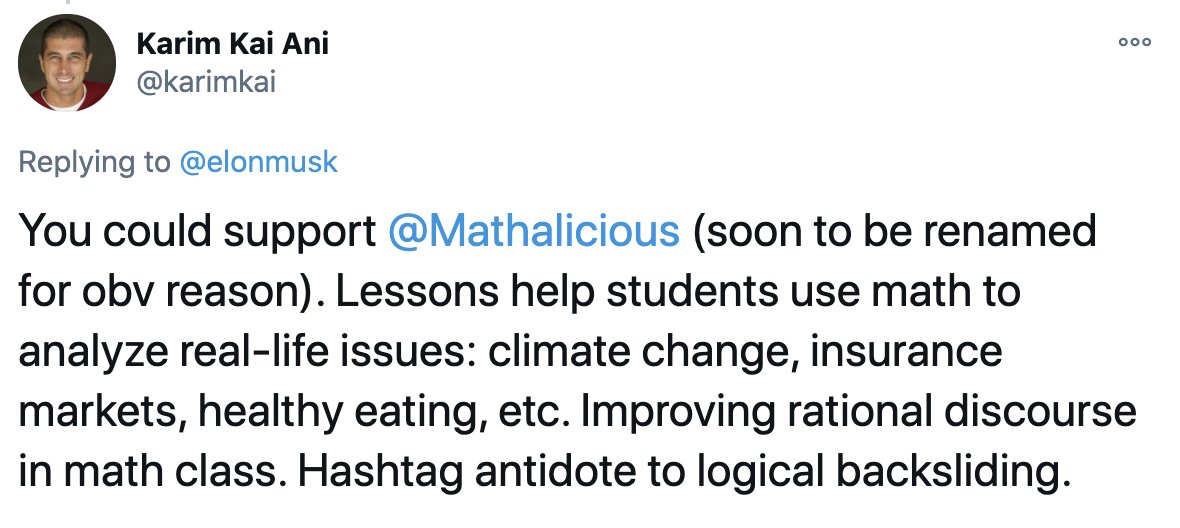 Karim Kai tweet: You could support  @Mathalicious  (soon to be renamed for obv reason). Lessons help students use math to analyze real-life issues: climate change, insurance markets, healthy eating, etc. Improving rational discourse in math class. Hashtag antidote to logical backsliding.