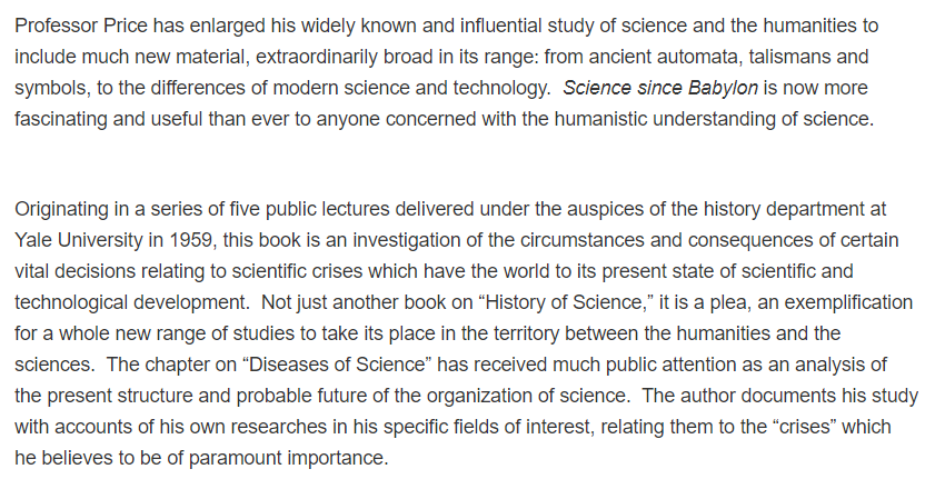 15. Derek de Solla Price is often recognized (along with Eugene Garfield) as cofounder of scientometrics. He wrote many thoughtful pieces ( https://scholar.google.com/citations?hl=en&user=Ev26B2YAAAAJ ), including "Science Since Babylon":  https://www.amazon.com/Science-Since-Babylon-Derek-deSolla/dp/0300017987/ref=sr_1_1?dchild=1&keywords=science+since+babylon&qid=1610680129&sr=8-1