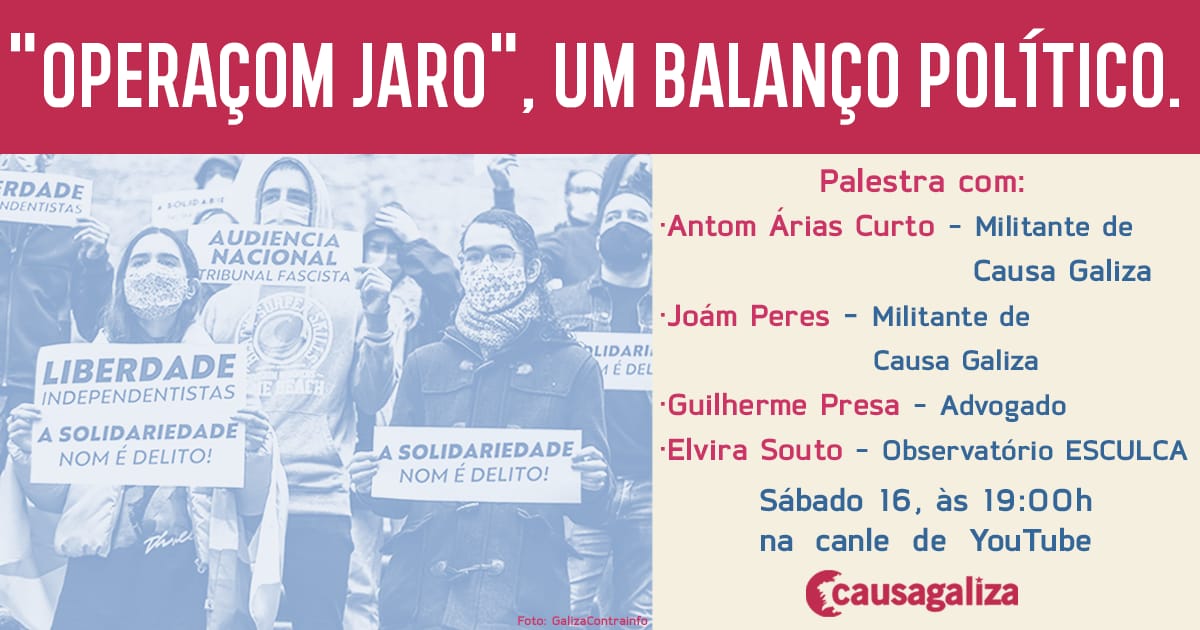📌 'OPERACIÓN JARO': UM BALANÇO POLÍTICO.

👉🏽 Participam:
▶️ Antom Árias Curto, processado.
▶️ Guillerme Presa, advogado.
▶️ Elvira Souto, EsCULcA.
▶️ Joám Peres,  processado.

🗓 Sábado 16 de janeiro.
⏰ 19:00 h.
 💻 Canal de Youtube de CAUSA GALIZA. 

📢 Participa e difunde.