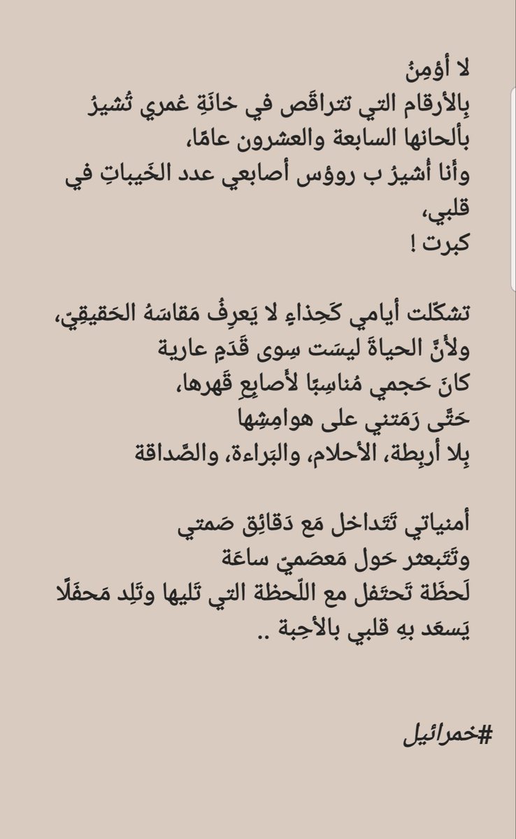 لا أؤمِنُ
بِالأرقام التي تتراقَص في خانَةِ عُمري تُشيرُ بألحانها السابعة والعشرون عامًا،
وأَنا أُشيرُ ب روؤس أصابعي عدد الخَيباتِ في قلبي 
كبرت!