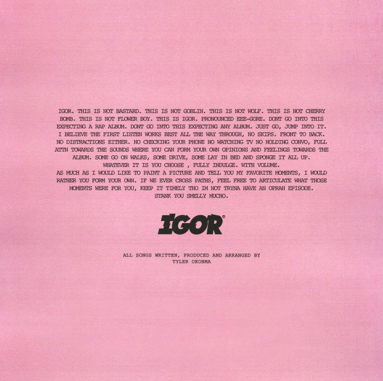 3. IgorAfter giving his style a complete 180 with Flower Boy, Tyler, the creator reaches new, polarizing heights with his album Igor. Igor follows the story of a broken love triangle involving Tyler, a boy, and a girl. Themes of jealousy and anger arise throughout the album