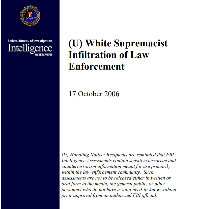In 2006, the FBI delivered an intelligence assessment on how white supremacists infiltrated law enforcement.The alarming report disclosed that those already within law enforcement volunteered their professional resources to white supremacist causes.