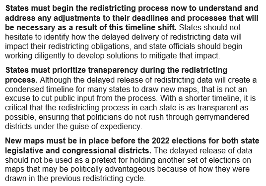 •	States must begin the redistricting process now to understand and address any adjustments to their deadlines and processes that will be necessary as a result of this timeline shift. •	States must prioritize transparency during the redistricting process. •	New maps must be in place before the 2022 elections for both state legislative and congressional districts.