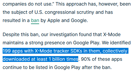 In December, Google+Apple announced to ban apps that embed tracking software operated by X-Mode, a location data broker who has sold location data to US military contractors.The investigation found 199 apps with X-Mode embedded, 1 billion downloads, 90% of them still available.