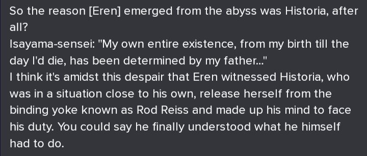 Source: Guidebook answers 2016.Isayama speaking on Eren being saved by Historia. Eren no longer allows his existence to be determined by his father's actions thanks to witnessing her break free from her own father. She is his savior.