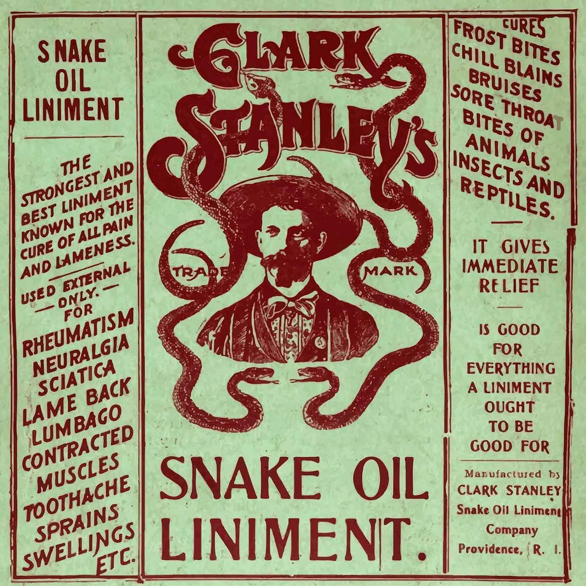 A label from a late 1800s bottle reads “Clark Stanley’s Snake Oil Linament. The strongest and best liniment known for the cure of all pain & lameness. Used external only for rheumatism, neuralgia, sciatica, lame back, lumbago, contracted muscles, toothache, sprains, swellings, etc. Cures frost bites, chill blains, bruises, sore throat, bites of animals, insects and reptiles. It gives immediate relief. Is good for everything a liniment ought to be good for.”