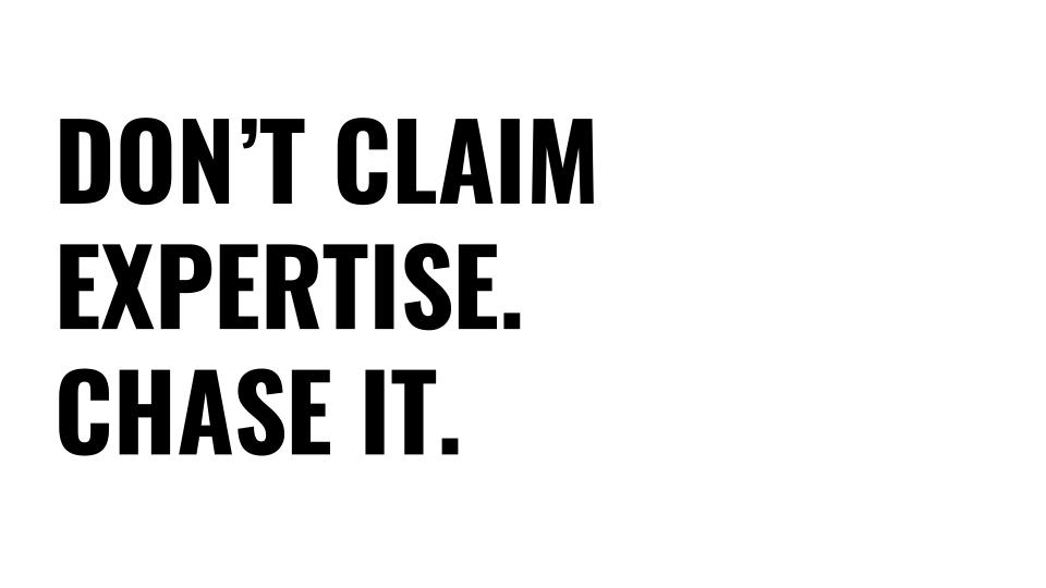 People that claim they're experts are a little suspicious, it is the chase that makes it. Real experts have imposter syndrome because they know how much they don’t know. They are not going to tell you, they are going to show you through their work. Don’t claim expertise, chase it