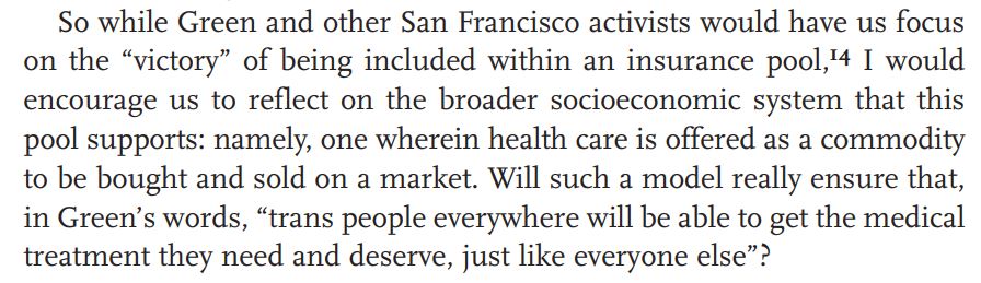 For example, Vivian Namaste's (excellent!) "Sex Change, Social Change" has a chapter rightly attacking a US activist focus on expanding insurance coverage to include trans people, arguing that instead trans people should be campaigning for state healthcare...