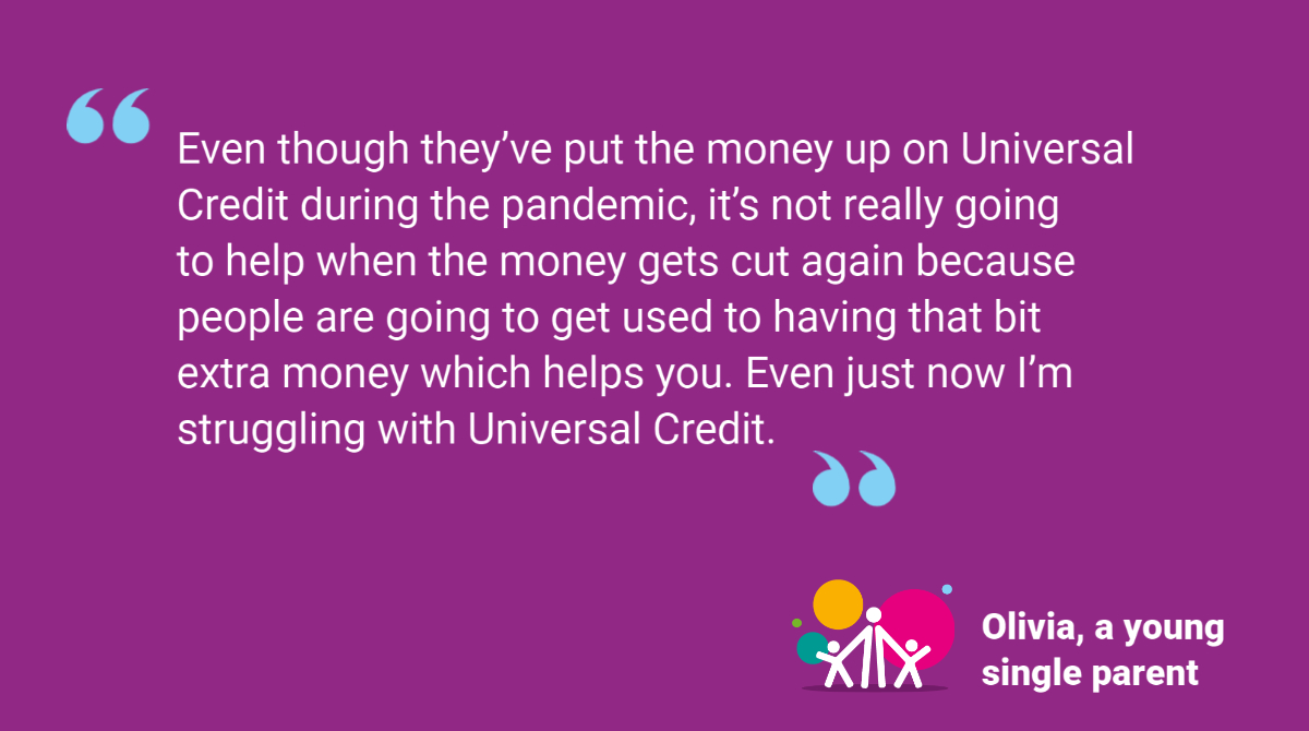 Quote from Olivia, a young single parent: "Even though they’ve put the money up on Universal Credit during the pandemic, it’s not really going to help when the money gets cut again because people are going to get used to having that bit extra money which helps you. Even just now I’m struggling with Universal Credit."