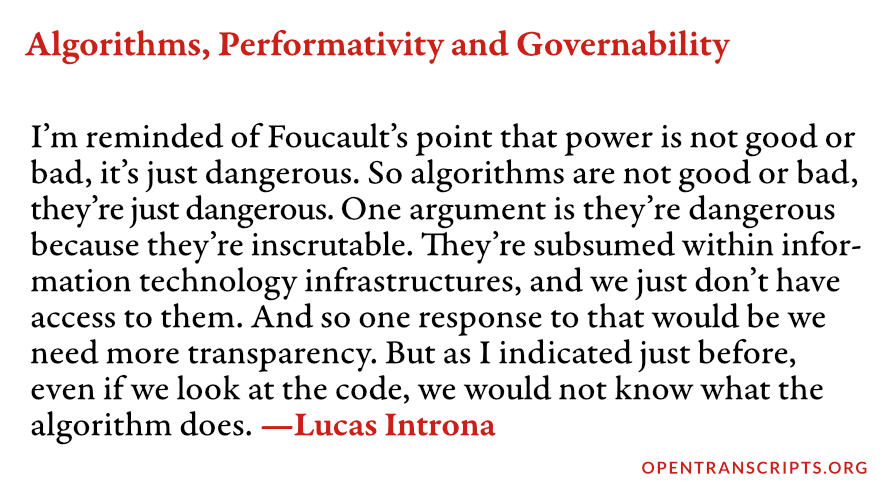 I’m reminded of Foucault’s point that power is not good or bad, it’s just dangerous. So algorithms are not good or bad, they’re just dangerous. One argument is they’re dangerous because they’re inscrutable. They’re subsumed within infor­mation technology infrastructures, and we just don’t have access to them. And so one response to that would be we need more transparency. But as I indicated just before, even if we look at the code, we would not know what the algorithm does.