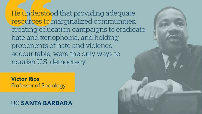"He understood that providing adequate resources to marginalized communities, creating education campaigns to eradicate hate and xenophobia, and holding proponents of hate and violence accountable, were the only ways to nourish U.S. democracy." - Victor Rios, UC Santa Barbara Professor Sociology, reflects on Martin Luther King, Jr.