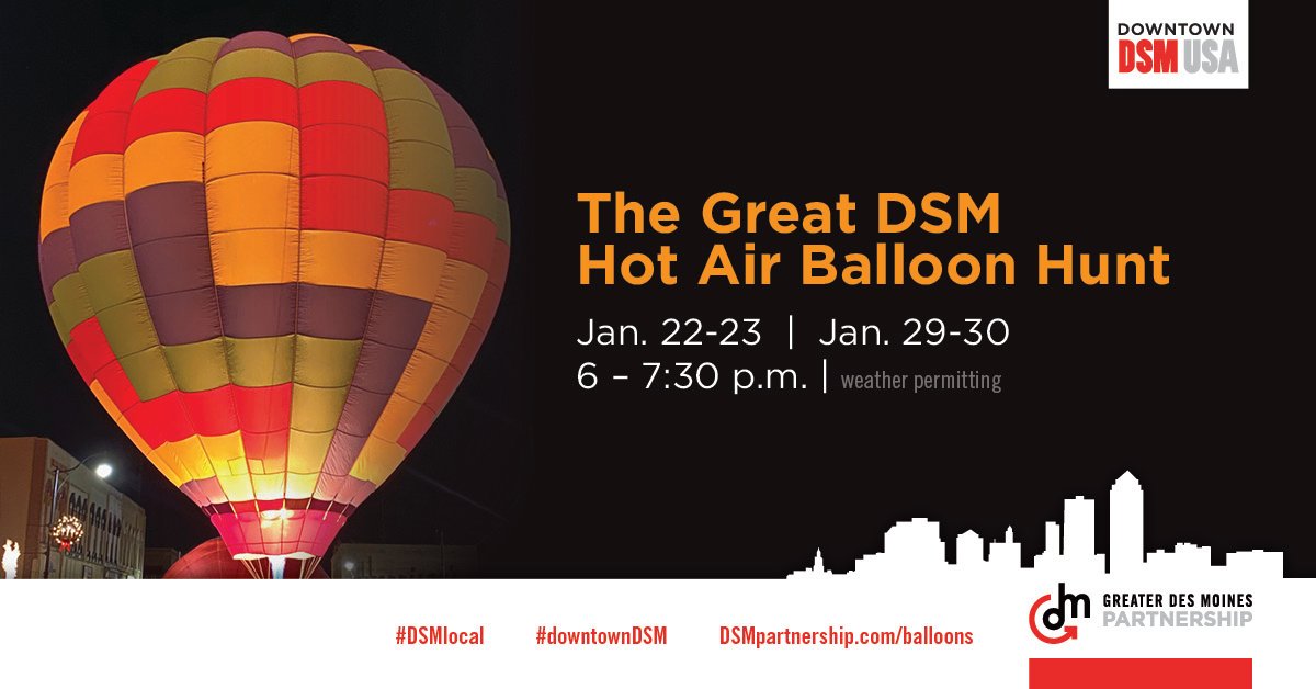 Join the Great DSM Hot Air Balloon Hunt! On Jan. 22-23 and Jan. 29-30 from 6 to 7:30 p.m. (weather permitting), glowing hot air balloons will be stationed in different locations throughout Downtown. Watch #downtownDSM for clues on where to find them. dsmpartnership.com/balloons