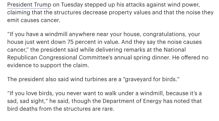 Multiple iterations of the claim that windmills massacre birds and that their noise causes cancer.  https://thehill.com/homenews/administration/437096-trump-claims-noise-from-windmills-causes-cancer