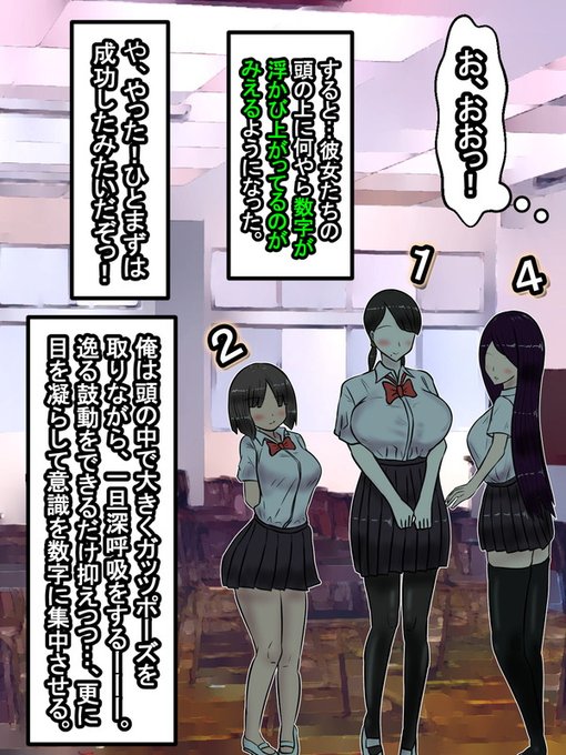 つづきを始めまーす(*'▽`*)

能力を使用するとさっそく三人の女子の頭の上に何やら数字が浮かんでいるのが見えるようになった。まるで3Dメガネで文字が浮かんだような状態だが、俺以外にこの変化は見えていないようだ。俺はひとまず能力が実際に機能していることを知り、心の中でガッツポーズした 