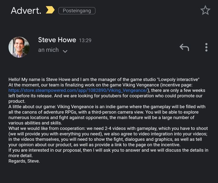 Here is an example of a phishing scammer pretending to be representing us, when in fact we have no Steve at Lowpoly Interactive. They are trying to get youtube accounts and have been using other game companies names as well. Our official email is LowpolyInteractive@mail.com