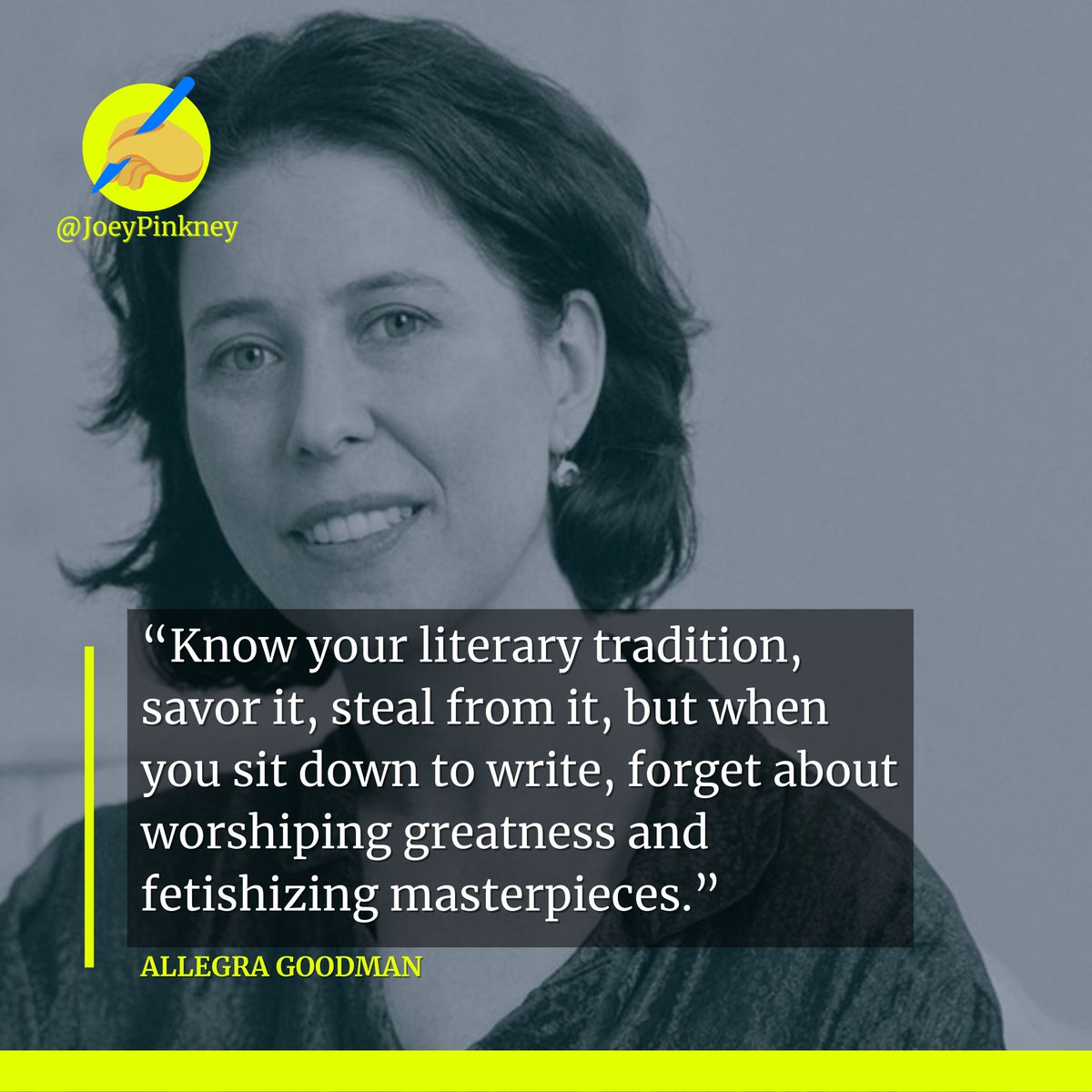 “Know your literary tradition, savor it, steal from it, but when you sit down to write, forget about worshiping greatness and fetishizing masterpieces.” ~ Allegra Goodman