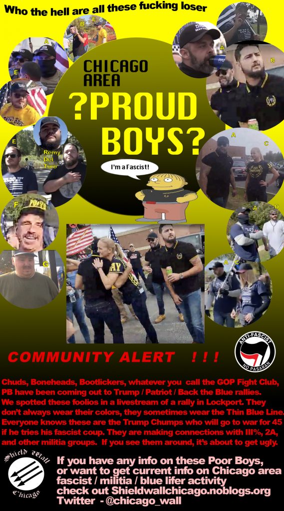 See these links for more info and photos of Chicago / Illinois Proud Boys. Help us identify them! https://shieldwallchicago.noblogs.org/post/2020/10/07/the-death-rattles-of-back-the-blue/ https://shieldwallchicago.noblogs.org/post/2020/10/21/the-suburbs-are-rising-up/ https://shieldwallchicago.noblogs.org/post/2020/11/25/grifters-liars-creeps-at-stop-the-steal-thanksgiving/ https://annefranksarmy.noblogs.org/illinois-proud-boys/