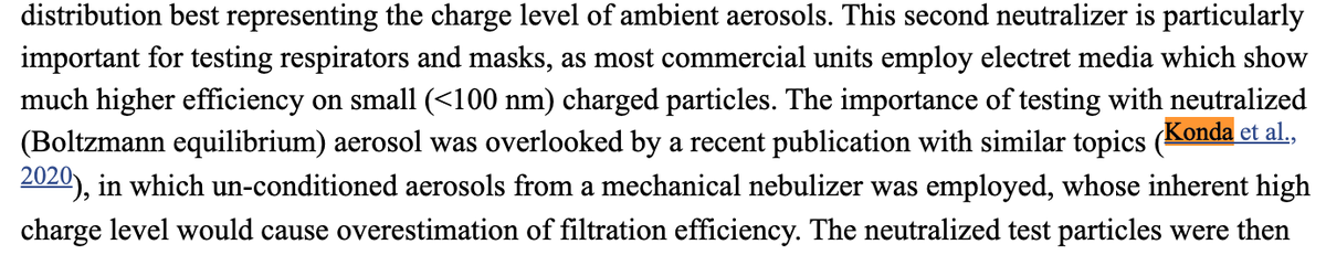 text: "This second neutralizer is particularly important for testing respirators and masks, as most commercial units employ electret media which show much higher efficiency on small (<100 nm) charged particles. The importance of testing with neutralized (Boltzmann equilibrium) aerosol was overlooked by a recent publication with similar topics (Konda et al., 2020), in which un-conditioned aerosols from a mechanical nebulizer was employed, whose inherent high charge level would cause overestimation of filtration efficiency. "