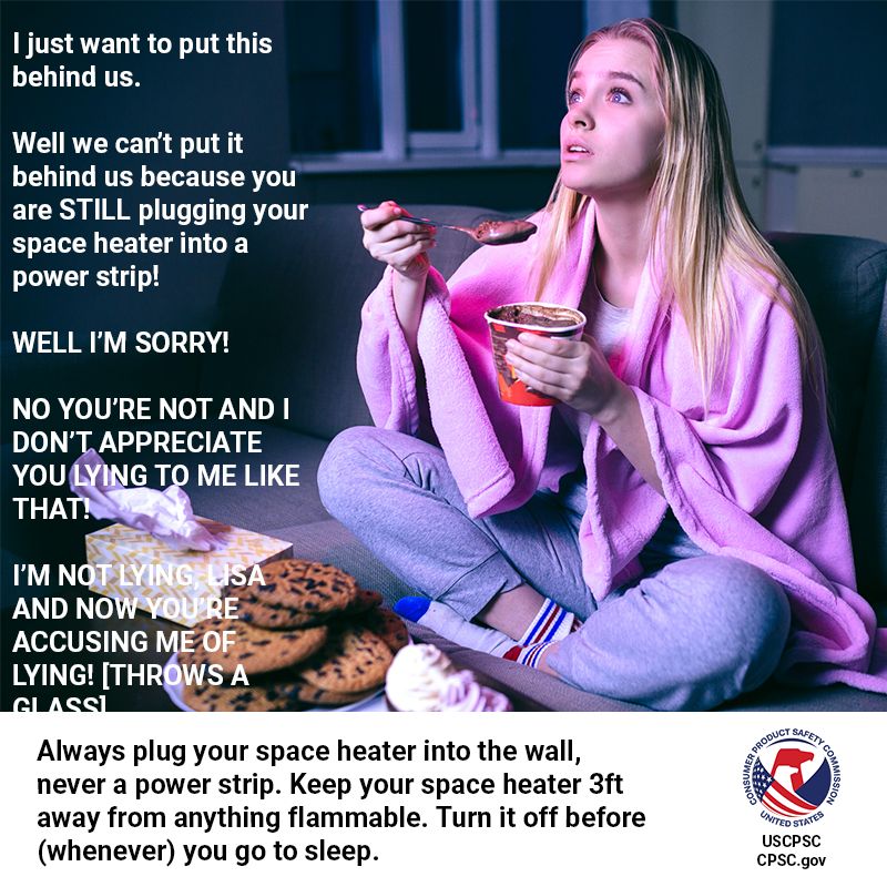 A girl in sweats and a blanket eating junk food living her best life and intently watching a show about rich housewives. The text reads: I just want to put this behind us. Well we can't put it behind us because you are STILL plugging your space heater into a power strip! Well I'm sorry! No you're not and I don't appreciate you lying to me like that! I'm not lying, Lisa and now you're accusing me of lying! [throws a glass]. Always plug your space heater into the wall, never a power strip. Keep your space heater 3ft away from anything flammable. Turn it off before (whenever) you go to sleep.