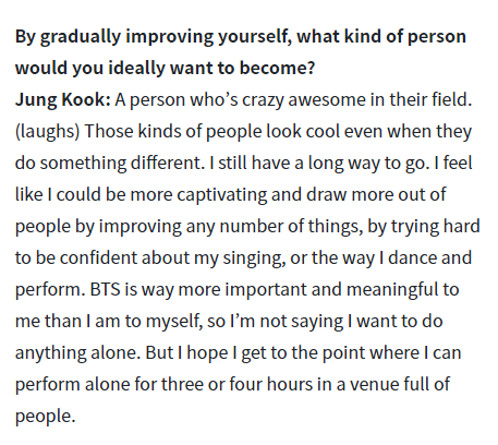 Jungkook said he wants to be someone that’s crazy awesome in their field.And he also talked about one day getting to the point where he can perform solo for 3-4 hours in a venue of people. So basically a solo concert.