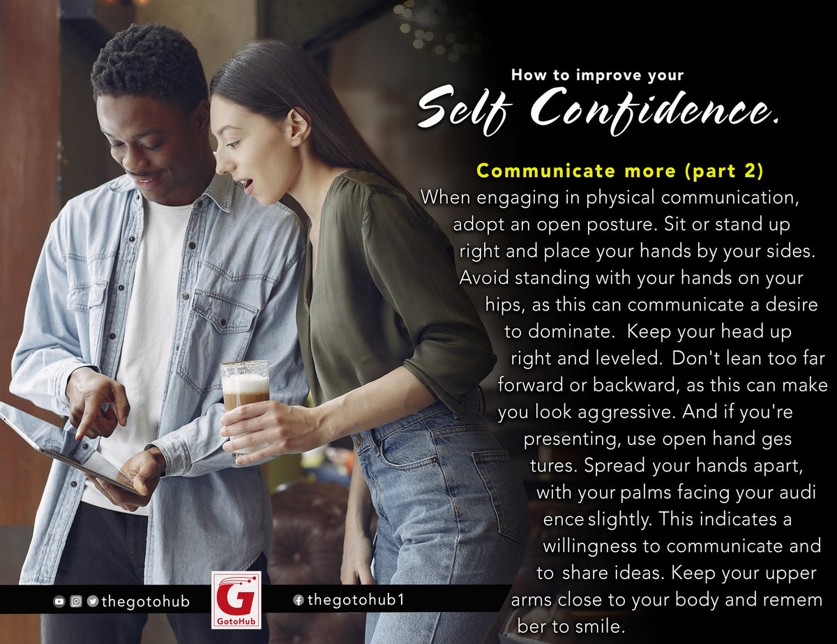 HOW TO IMPROVE YOUR SELF-CONFIDENCE
2b. Communicate more

As it is important to be more engaging,it is also important to maintain an open gesture when communicating.This'll boost your confidence &amp; will of course send positive signals to whoever you are engaging in a conversation