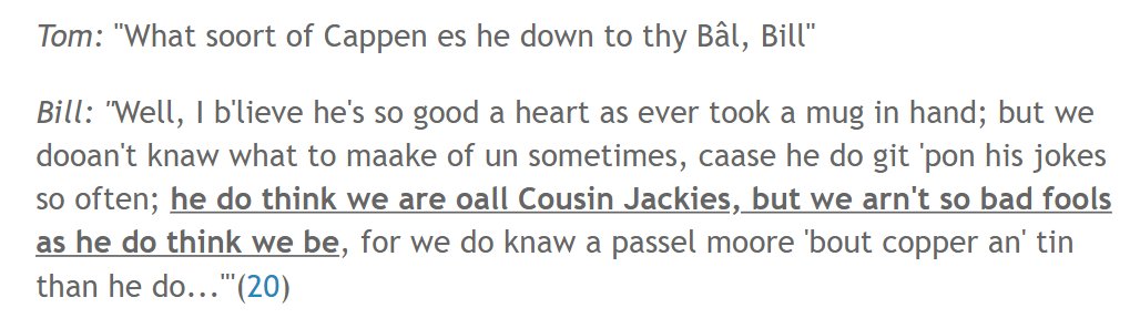 Needless to say, the poem is rather mean-spirited, but the same sense of 'Cousin Jacky' as a name for both a miner & a fool seems to underlie the following on a mine captain from T. R. Higham's 'A Dialogue Between Tom Thomas and Bill Bilkey, Two Cornish Miners' (Truro 1866):