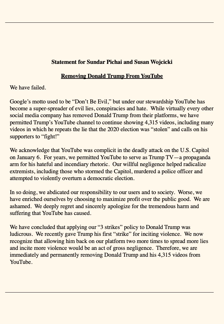 Hey @Google @YouTube @sundarpichai @SusanWojcicki,
Seems like you're struggling.
Virtually every other social media company has removed Donald Trump, but you might let him BACK ON!?
I wrote a statement for you. Feel free to use.
This is not hard.
#BanTrumpSaveDemocracy https://t.co/m9vRK9sQxx