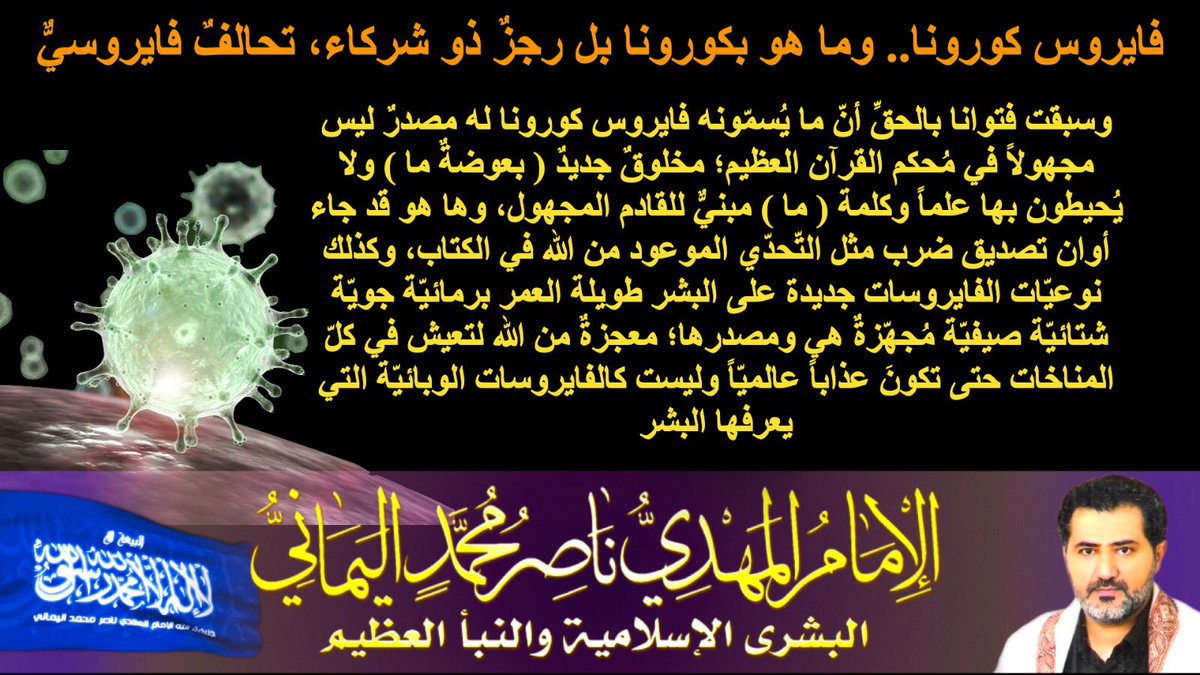 #طريقه_الشفاء_من_كورونا_مدى_الحياه
وها هو تحدّاكم بأصغر جنوده لا يُرى بالعين المجرّدة فزلزلَ دول العالم الكبرى والصغرى زلزالاً عظيماً وهو مجرّد فايروسٍ بشريٍّ لا تحيطون بعلمه من أين غزاكم الله به متحدياالله به كافة علماء الطب البشريّ،
الإمام ناصر محمد اليماني
05 - 03 - 2020 مـ