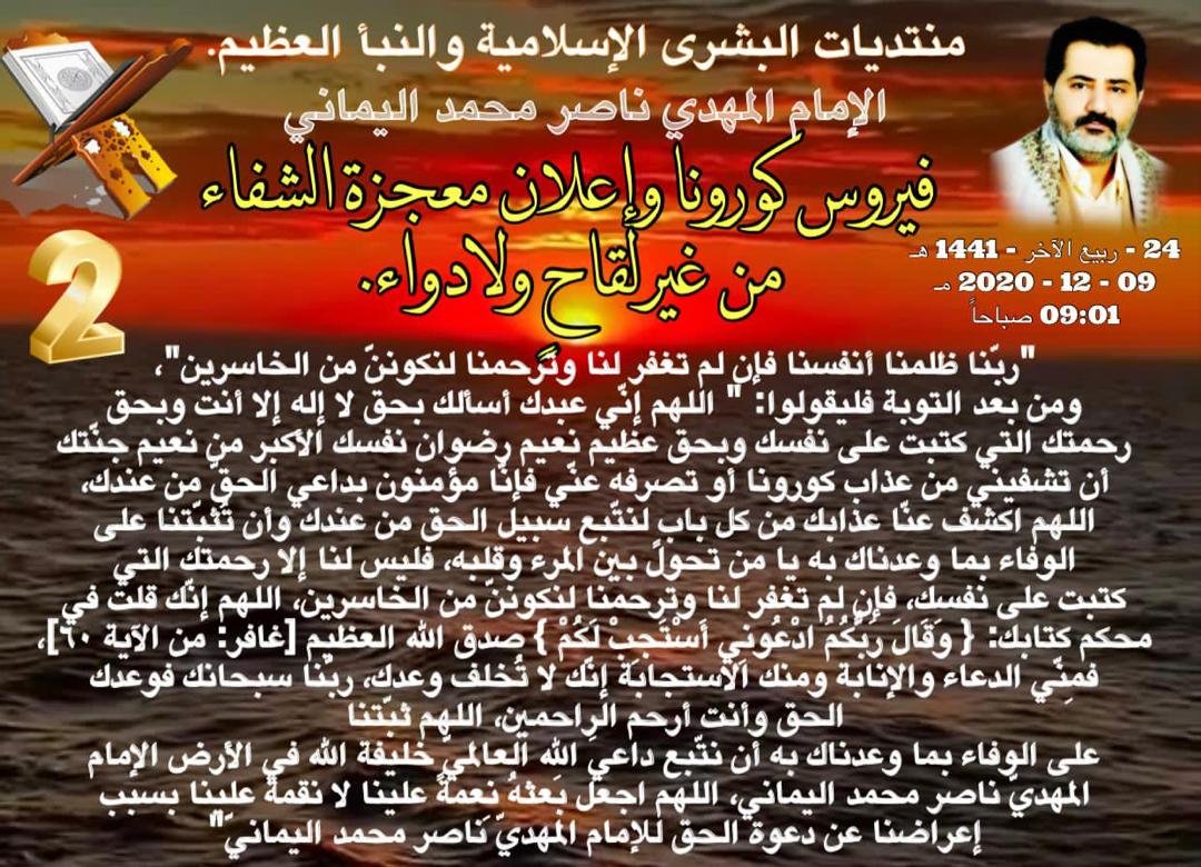 #طريقه_الشفاء_من_كورونا_مدى_الحياه 
اعلموا أنّ فايروس كورونا عذابٌ جديدٌ ذو بأسٍ شديدٍ داءُ الصّدور شيئاً فشيئاً حتى يقطع نَفَسَ مَن يشاء الله، ومن شُفيَ منه فليعلم أنّه ليس بسبب علاج الأطباء بل بسبب دعائه لله أرحم الراحمين،
الإمام ناصر محمد اليمانيّ
05 - 03 - 2020 مـ