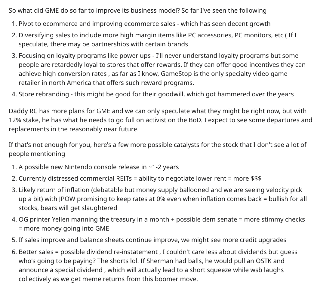 Here is another “DD”—“due diligence,” the WallStreetBets term for, like, an investment memo—discussing the business, albeit using more slurs and obscenities than is customary in equity research:  https://www.reddit.com/r/wallstreetbets/comments/kp7t9u/gme_dd_from_a_retard_bull_the_credit_market_why/